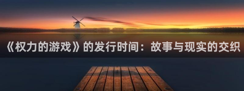 广州新宝GG电子商务：《权力的游戏》的发行时间：故事与现实的交织