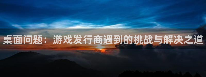 新宝GG官网注册方法：桌面问题：游戏发行商遇到的挑战与解决之道